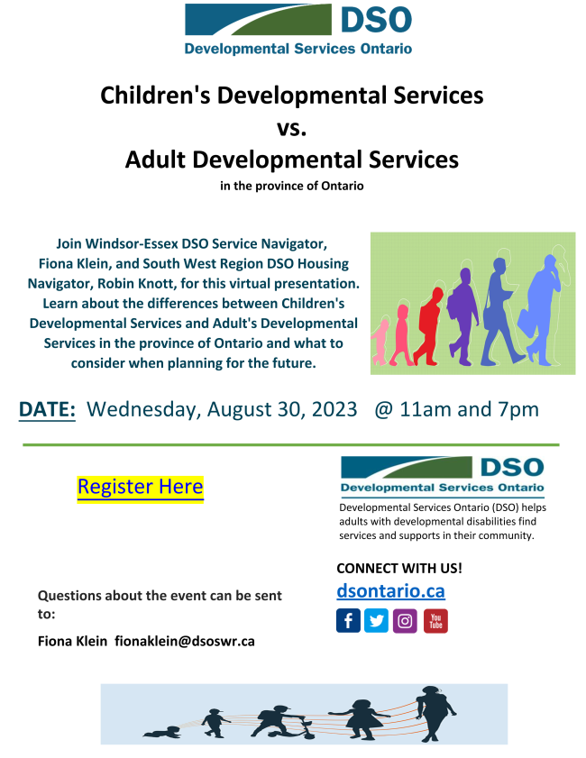 Join Windsor-Essex DSO Service Navigator, Finoa Klein and South West Region DSO Housing Navigator Robin Knott, for this cirtual presentation.  Learn about the differences between Children's Developmental Services and Adult's Developmental Services in the province of Ontario and what to consider when planning for the future.  Date: Wednesday August 30th, 2023  11am to 7pm